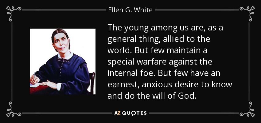 The young among us are, as a general thing, allied to the world. But few maintain a special warfare against the internal foe. But few have an earnest, anxious desire to know and do the will of God. - Ellen G. White