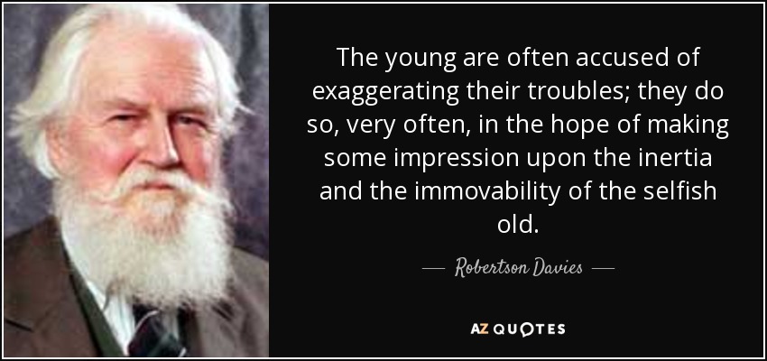 The young are often accused of exaggerating their troubles; they do so, very often, in the hope of making some impression upon the inertia and the immovability of the selfish old. - Robertson Davies