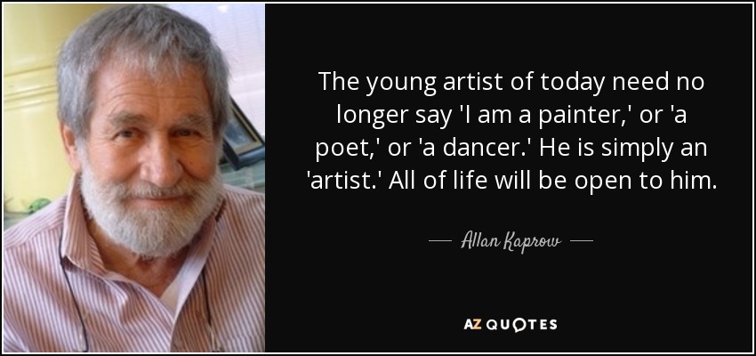 The young artist of today need no longer say 'I am a painter,' or 'a poet,' or 'a dancer.' He is simply an 'artist.' All of life will be open to him. - Allan Kaprow