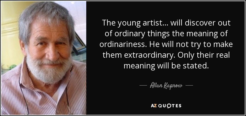 The young artist... will discover out of ordinary things the meaning of ordinariness. He will not try to make them extraordinary. Only their real meaning will be stated. - Allan Kaprow