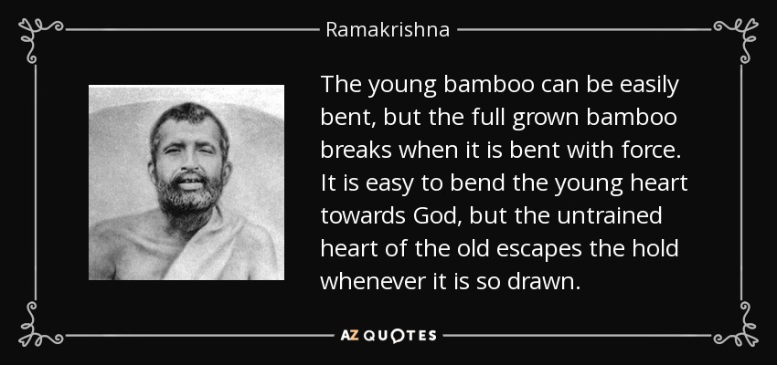 The young bamboo can be easily bent, but the full grown bamboo breaks when it is bent with force. It is easy to bend the young heart towards God, but the untrained heart of the old escapes the hold whenever it is so drawn. - Ramakrishna