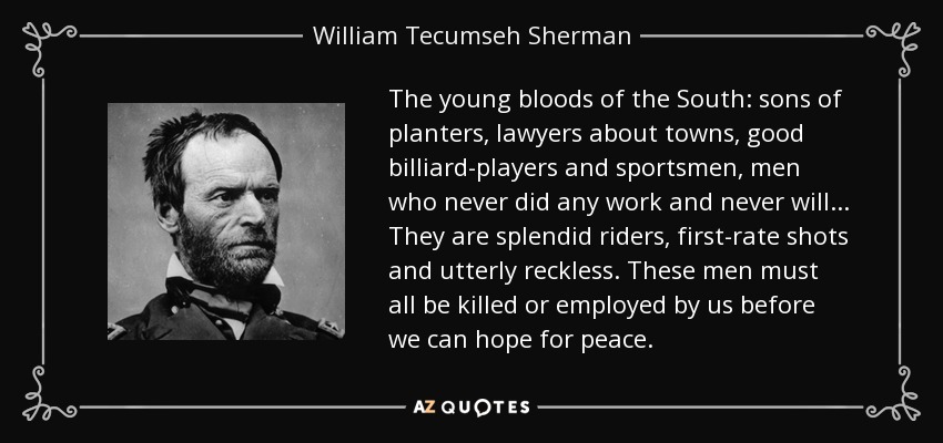 The young bloods of the South: sons of planters, lawyers about towns, good billiard-players and sportsmen, men who never did any work and never will... They are splendid riders, first-rate shots and utterly reckless. These men must all be killed or employed by us before we can hope for peace. - William Tecumseh Sherman