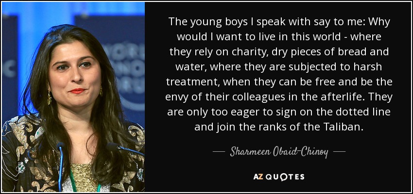 The young boys I speak with say to me: Why would I want to live in this world - where they rely on charity, dry pieces of bread and water, where they are subjected to harsh treatment, when they can be free and be the envy of their colleagues in the afterlife. They are only too eager to sign on the dotted line and join the ranks of the Taliban. - Sharmeen Obaid-Chinoy