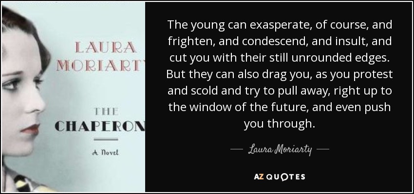 The young can exasperate, of course, and frighten, and condescend, and insult, and cut you with their still unrounded edges. But they can also drag you, as you protest and scold and try to pull away, right up to the window of the future, and even push you through. - Laura Moriarty