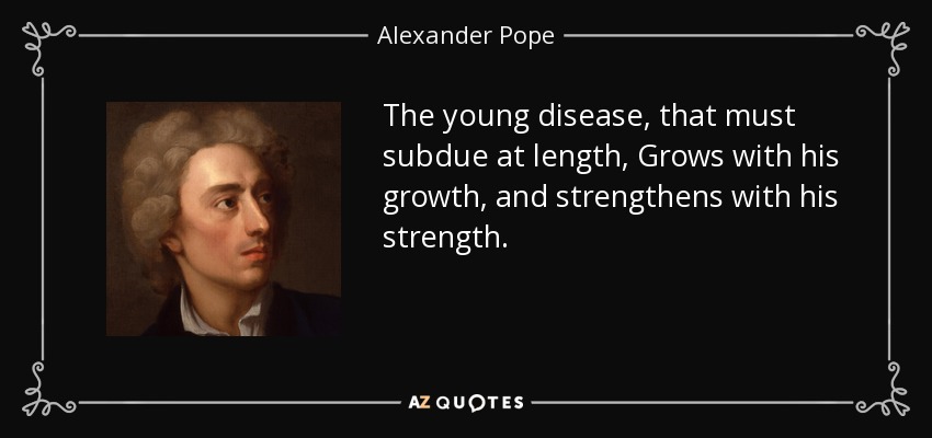 The young disease, that must subdue at length, Grows with his growth, and strengthens with his strength. - Alexander Pope