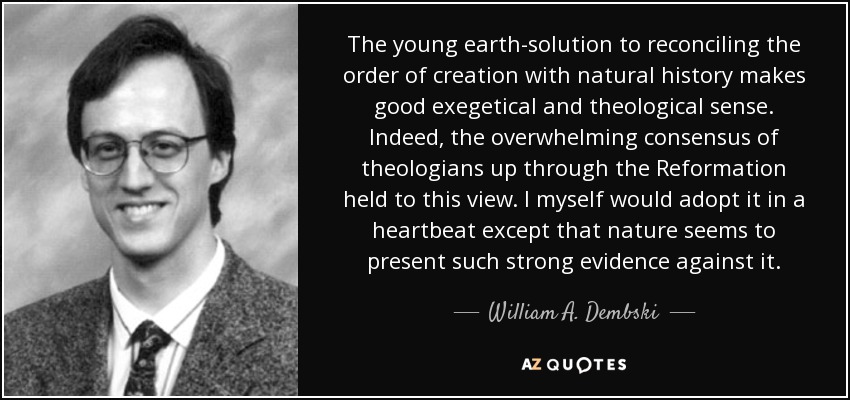 The young earth-solution to reconciling the order of creation with natural history makes good exegetical and theological sense. Indeed, the overwhelming consensus of theologians up through the Reformation held to this view. I myself would adopt it in a heartbeat except that nature seems to present such strong evidence against it. - William A. Dembski
