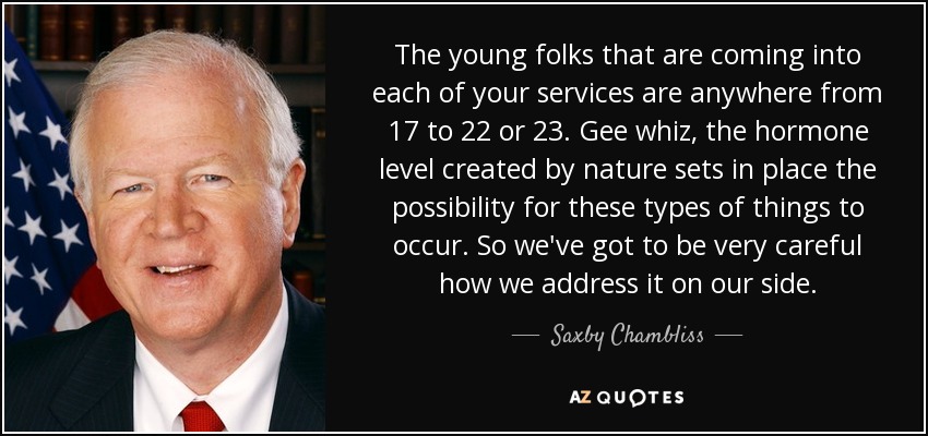 The young folks that are coming into each of your services are anywhere from 17 to 22 or 23. Gee whiz, the hormone level created by nature sets in place the possibility for these types of things to occur. So we've got to be very careful how we address it on our side. - Saxby Chambliss