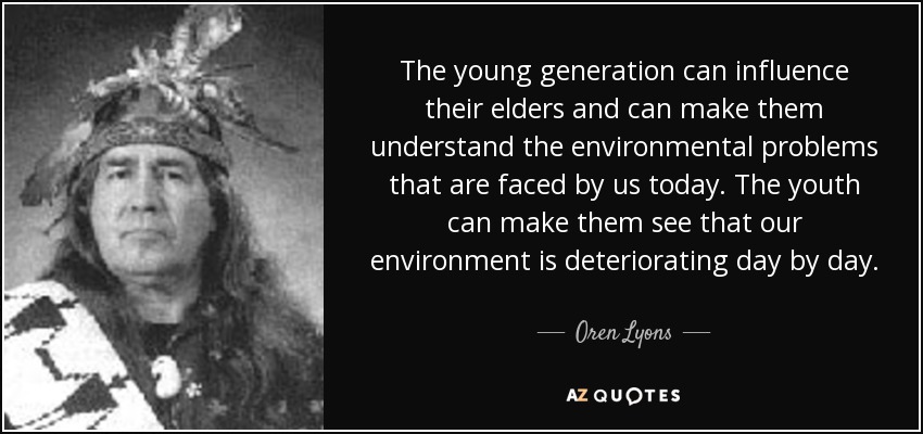 The young generation can influence their elders and can make them understand the environmental problems that are faced by us today. The youth can make them see that our environment is deteriorating day by day. - Oren Lyons