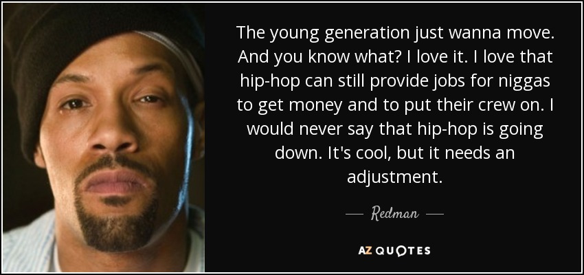 The young generation just wanna move. And you know what? I love it. I love that hip-hop can still provide jobs for niggas to get money and to put their crew on. I would never say that hip-hop is going down. It's cool, but it needs an adjustment. - Redman