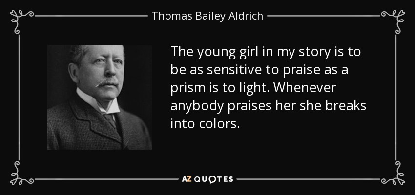 The young girl in my story is to be as sensitive to praise as a prism is to light. Whenever anybody praises her she breaks into colors. - Thomas Bailey Aldrich