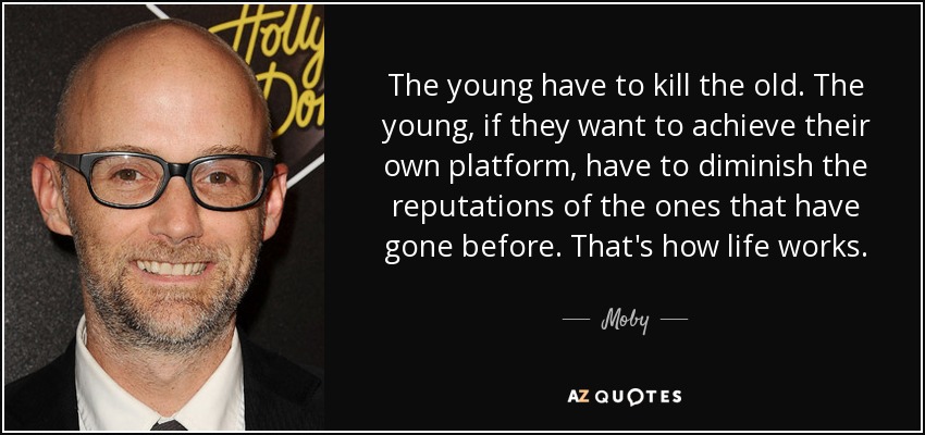 The young have to kill the old. The young, if they want to achieve their own platform, have to diminish the reputations of the ones that have gone before. That's how life works. - Moby