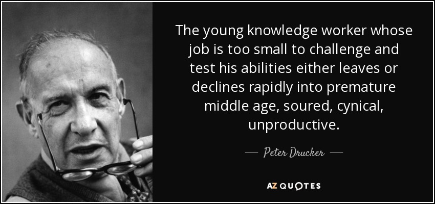 The young knowledge worker whose job is too small to challenge and test his abilities either leaves or declines rapidly into premature middle age, soured, cynical, unproductive. - Peter Drucker