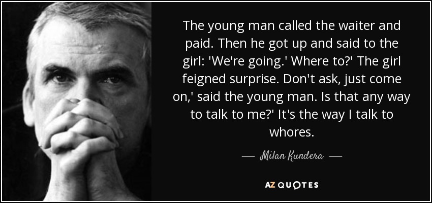 The young man called the waiter and paid. Then he got up and said to the girl: 'We're going.' Where to?' The girl feigned surprise. Don't ask, just come on,' said the young man. Is that any way to talk to me?' It's the way I talk to whores. - Milan Kundera