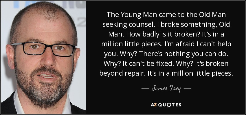 The Young Man came to the Old Man seeking counsel. I broke something, Old Man. How badly is it broken? It's in a million little pieces. I'm afraid I can't help you. Why? There's nothing you can do. Why? It can't be fixed. Why? It's broken beyond repair. It's in a million little pieces. - James Frey