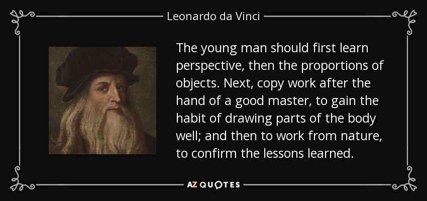 The young man should first learn perspective, then the proportions of objects. Next, copy work after the hand of a good master, to gain the habit of drawing parts of the body well; and then to work from nature, to confirm the lessons learned. - Leonardo da Vinci