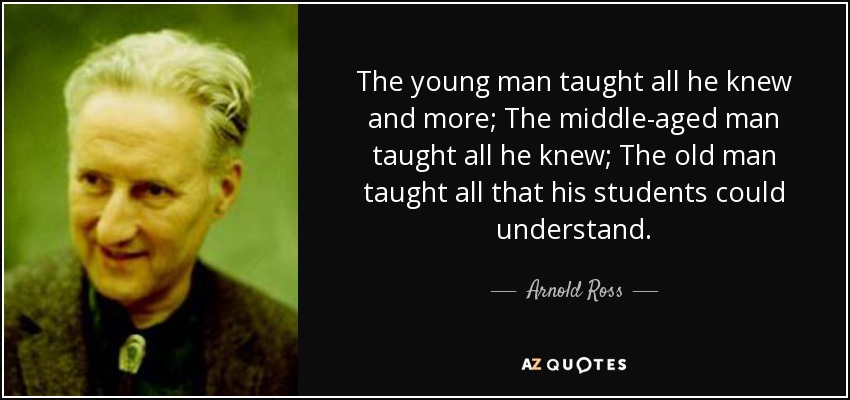 The young man taught all he knew and more; The middle-aged man taught all he knew; The old man taught all that his students could understand. - Arnold Ross