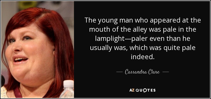 The young man who appeared at the mouth of the alley was pale in the lamplight—paler even than he usually was, which was quite pale indeed. - Cassandra Clare