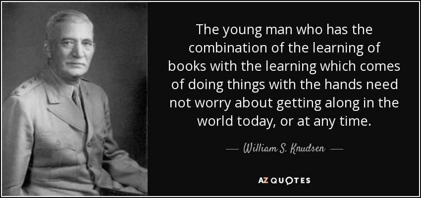 The young man who has the combination of the learning of books with the learning which comes of doing things with the hands need not worry about getting along in the world today, or at any time. - William S. Knudsen