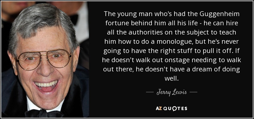 The young man who's had the Guggenheim fortune behind him all his life - he can hire all the authorities on the subject to teach him how to do a monologue, but he's never going to have the right stuff to pull it off. If he doesn't walk out onstage needing to walk out there, he doesn't have a dream of doing well. - Jerry Lewis