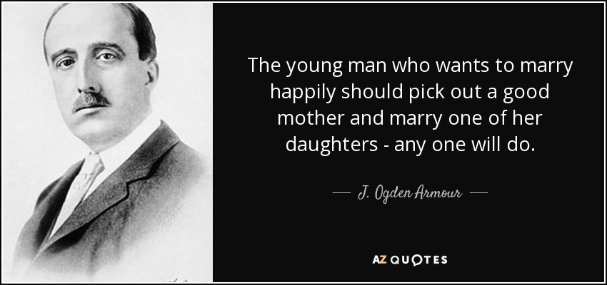 The young man who wants to marry happily should pick out a good mother and marry one of her daughters - any one will do. - J. Ogden Armour