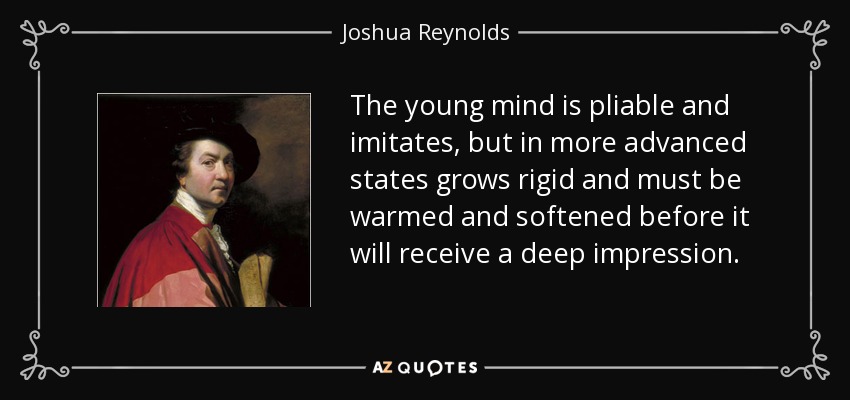 The young mind is pliable and imitates, but in more advanced states grows rigid and must be warmed and softened before it will receive a deep impression. - Joshua Reynolds