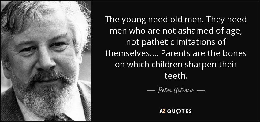 The young need old men. They need men who are not ashamed of age, not pathetic imitations of themselves. ... Parents are the bones on which children sharpen their teeth. - Peter Ustinov