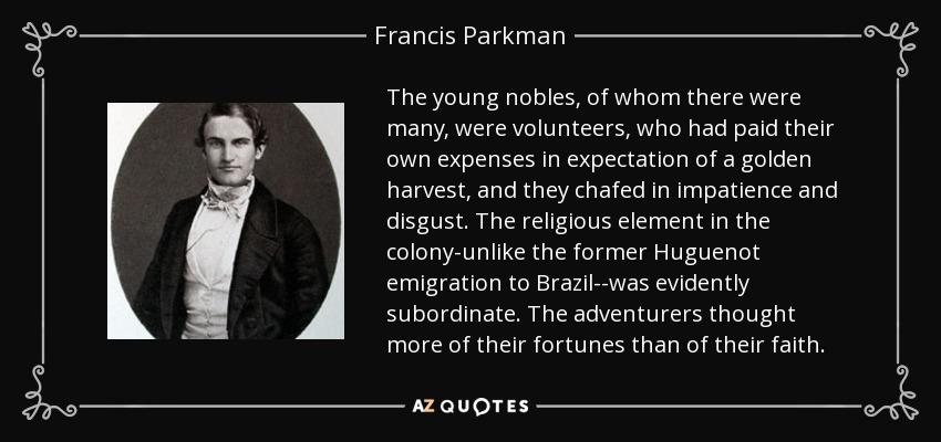 The young nobles, of whom there were many, were volunteers, who had paid their own expenses in expectation of a golden harvest, and they chafed in impatience and disgust. The religious element in the colony-unlike the former Huguenot emigration to Brazil--was evidently subordinate. The adventurers thought more of their fortunes than of their faith. - Francis Parkman