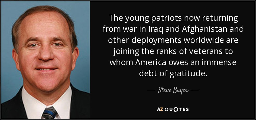 The young patriots now returning from war in Iraq and Afghanistan and other deployments worldwide are joining the ranks of veterans to whom America owes an immense debt of gratitude. - Steve Buyer