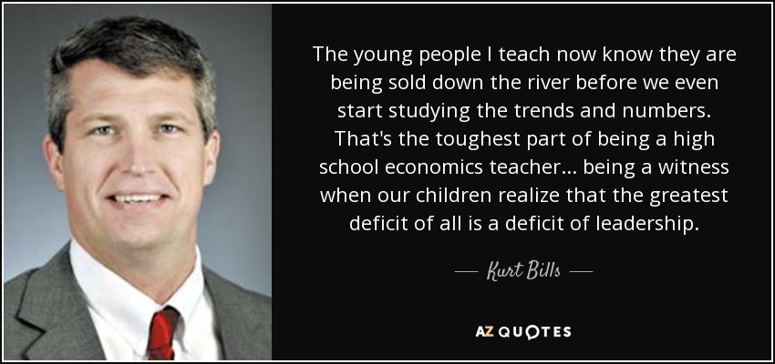 The young people I teach now know they are being sold down the river before we even start studying the trends and numbers. That's the toughest part of being a high school economics teacher... being a witness when our children realize that the greatest deficit of all is a deficit of leadership. - Kurt Bills