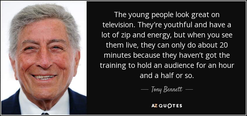 The young people look great on television. They’re youthful and have a lot of zip and energy, but when you see them live, they can only do about 20 minutes because they haven’t got the training to hold an audience for an hour and a half or so. - Tony Bennett