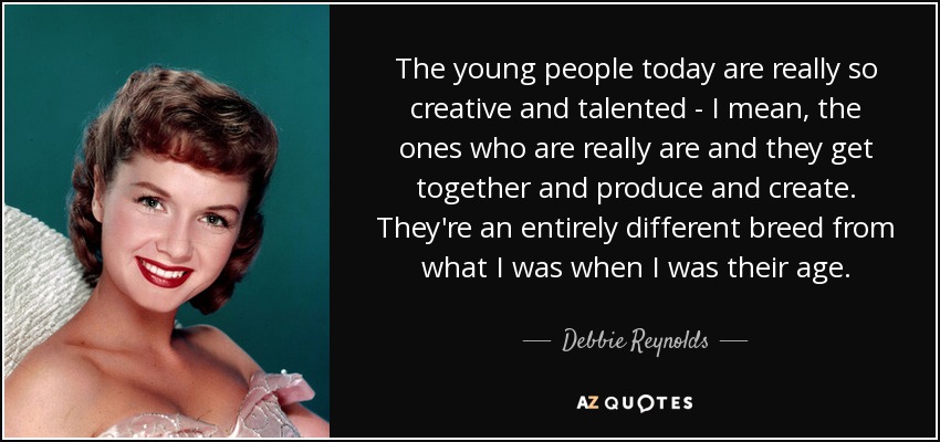 The young people today are really so creative and talented - I mean, the ones who are really are and they get together and produce and create. They're an entirely different breed from what I was when I was their age. - Debbie Reynolds
