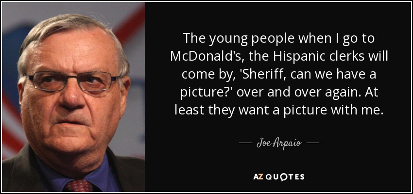 The young people when I go to McDonald's, the Hispanic clerks will come by, 'Sheriff, can we have a picture?' over and over again. At least they want a picture with me. - Joe Arpaio