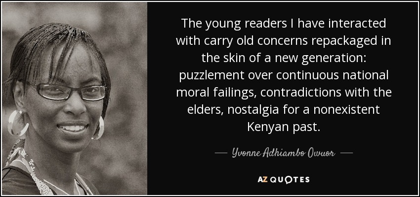 The young readers I have interacted with carry old concerns repackaged in the skin of a new generation: puzzlement over continuous national moral failings, contradictions with the elders, nostalgia for a nonexistent Kenyan past. - Yvonne Adhiambo Owuor