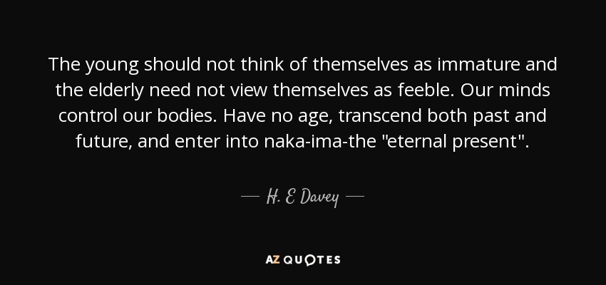 The young should not think of themselves as immature and the elderly need not view themselves as feeble. Our minds control our bodies. Have no age, transcend both past and future, and enter into naka-ima-the 