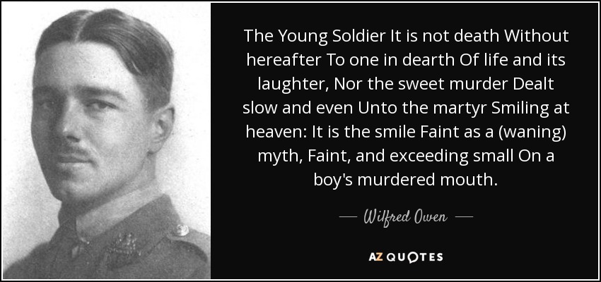 The Young Soldier It is not death Without hereafter To one in dearth Of life and its laughter, Nor the sweet murder Dealt slow and even Unto the martyr Smiling at heaven: It is the smile Faint as a (waning) myth, Faint, and exceeding small On a boy's murdered mouth. - Wilfred Owen