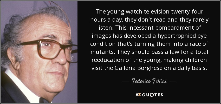 The young watch television twenty-four hours a day, they don't read and they rarely listen. This incessant bombardment of images has developed a hypertrophied eye condition that's turning them into a race of mutants. They should pass a law for a total reeducation of the young, making children visit the Galleria Borghese on a daily basis. - Federico Fellini