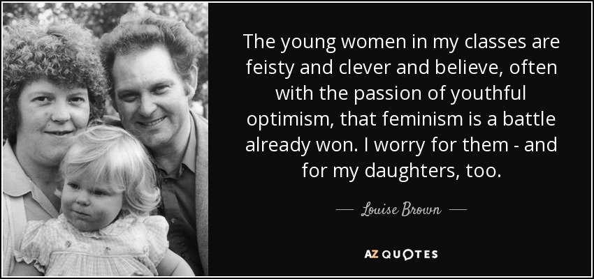 The young women in my classes are feisty and clever and believe, often with the passion of youthful optimism, that feminism is a battle already won. I worry for them - and for my daughters, too. - Louise Brown