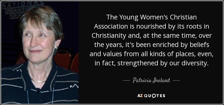 The Young Women's Christian Association is nourished by its roots in Christianity and, at the same time, over the years, it's been enriched by beliefs and values from all kinds of places, even, in fact, strengthened by our diversity. - Patricia Ireland