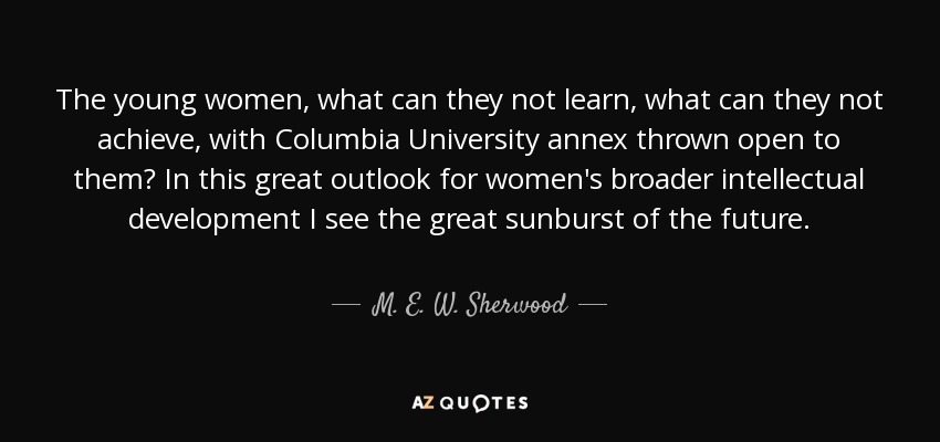 The young women, what can they not learn, what can they not achieve, with Columbia University annex thrown open to them? In this great outlook for women's broader intellectual development I see the great sunburst of the future. - M. E. W. Sherwood