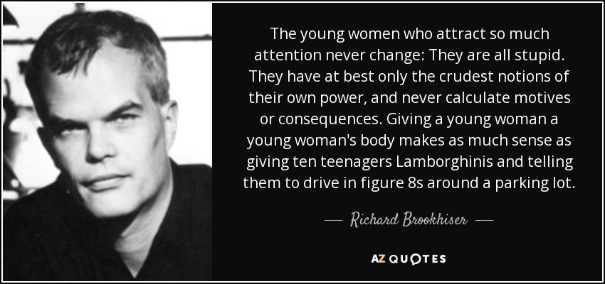 The young women who attract so much attention never change: They are all stupid. They have at best only the crudest notions of their own power, and never calculate motives or consequences. Giving a young woman a young woman's body makes as much sense as giving ten teenagers Lamborghinis and telling them to drive in figure 8s around a parking lot. - Richard Brookhiser