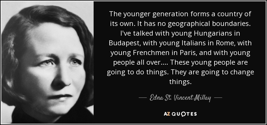 The younger generation forms a country of its own. It has no geographical boundaries. I've talked with young Hungarians in Budapest, with young Italians in Rome, with young Frenchmen in Paris, and with young people all over. ... These young people are going to do things. They are going to change things. - Edna St. Vincent Millay
