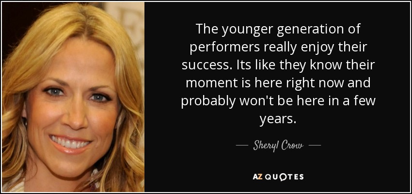 The younger generation of performers really enjoy their success. Its like they know their moment is here right now and probably won't be here in a few years. - Sheryl Crow