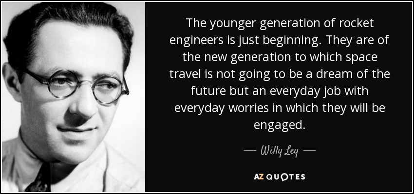 The younger generation of rocket engineers is just beginning. They are of the new generation to which space travel is not going to be a dream of the future but an everyday job with everyday worries in which they will be engaged. - Willy Ley
