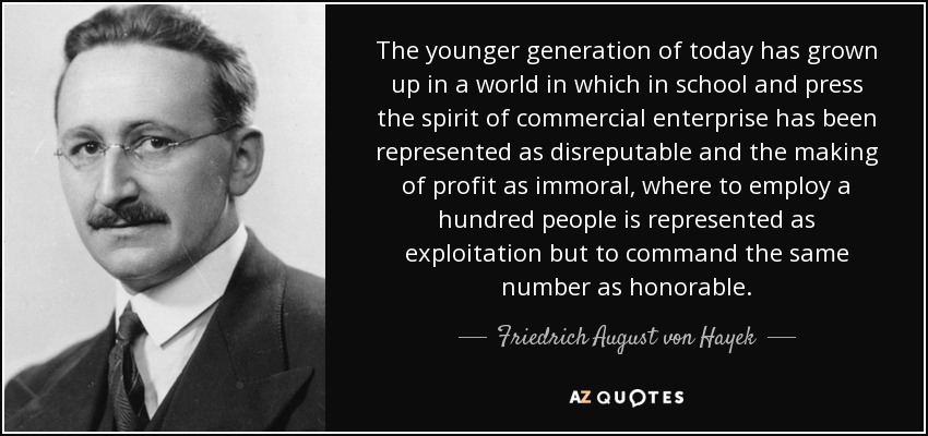 The younger generation of today has grown up in a world in which in school and press the spirit of commercial enterprise has been represented as disreputable and the making of profit as immoral, where to employ a hundred people is represented as exploitation but to command the same number as honorable. - Friedrich August von Hayek