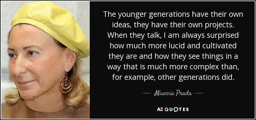 The younger generations have their own ideas, they have their own projects. When they talk, I am always surprised how much more lucid and cultivated they are and how they see things in a way that is much more complex than, for example, other generations did. - Miuccia Prada