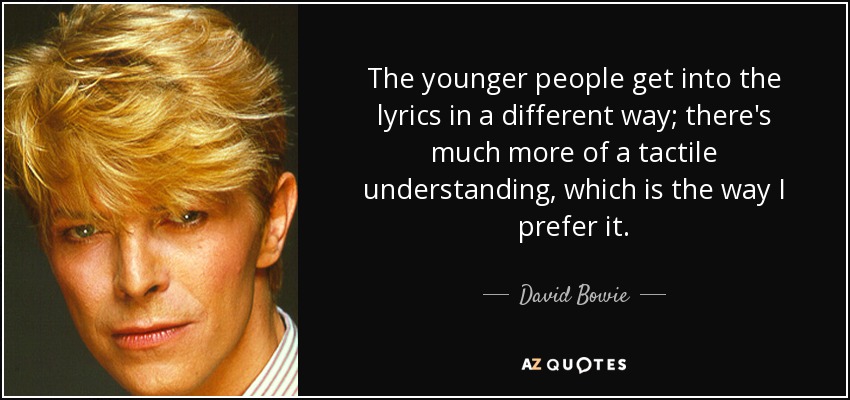 The younger people get into the lyrics in a different way; there's much more of a tactile understanding, which is the way I prefer it. - David Bowie