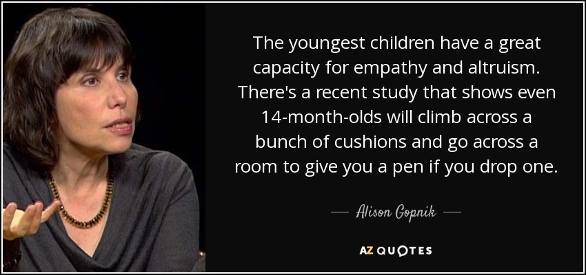 The youngest children have a great capacity for empathy and altruism. There's a recent study that shows even 14-month-olds will climb across a bunch of cushions and go across a room to give you a pen if you drop one. - Alison Gopnik