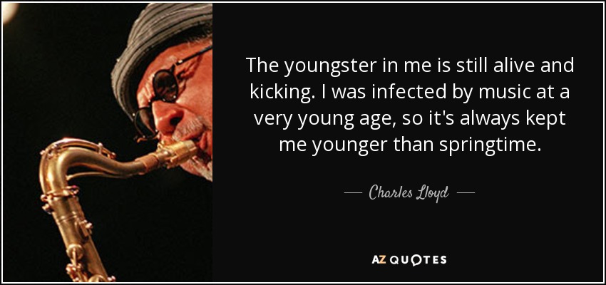 The youngster in me is still alive and kicking. I was infected by music at a very young age, so it's always kept me younger than springtime. - Charles Lloyd