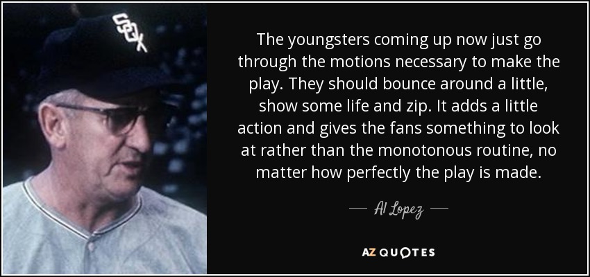 The youngsters coming up now just go through the motions necessary to make the play. They should bounce around a little, show some life and zip. It adds a little action and gives the fans something to look at rather than the monotonous routine, no matter how perfectly the play is made. - Al Lopez