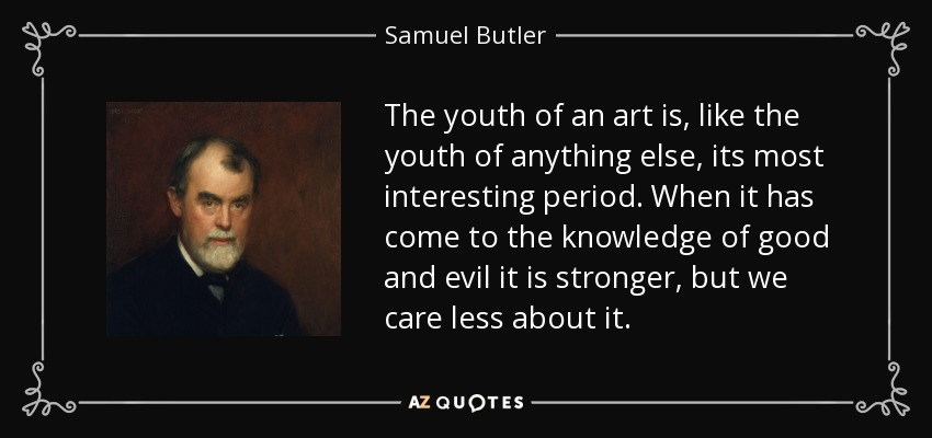The youth of an art is, like the youth of anything else, its most interesting period. When it has come to the knowledge of good and evil it is stronger, but we care less about it. - Samuel Butler
